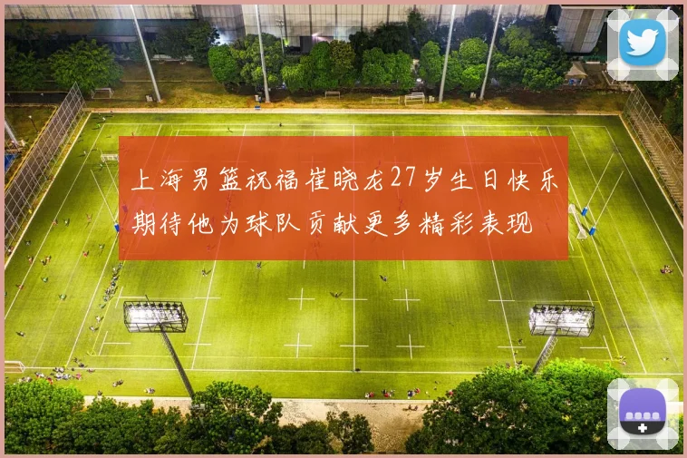 上海男篮祝福崔晓龙27岁生日快乐期待他为球队贡献更多精彩表现