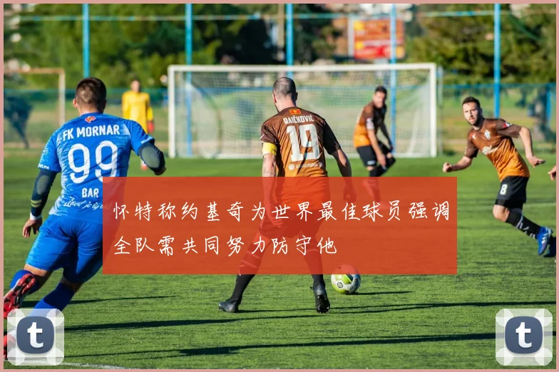 怀特称约基奇为世界最佳球员强调全队需共同努力防守他