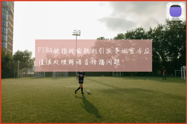 FIBA被指控偷胜利引发争议官方应谨慎处理跨语言传播问题