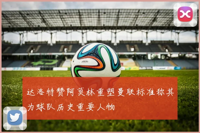 达洛特赞阿莫林重塑曼联标准称其为球队历史重要人物