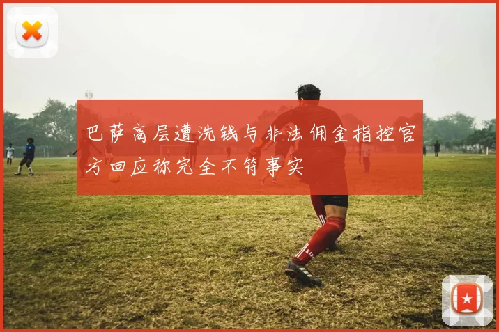 巴萨高层遭洗钱与非法佣金指控官方回应称完全不符事实