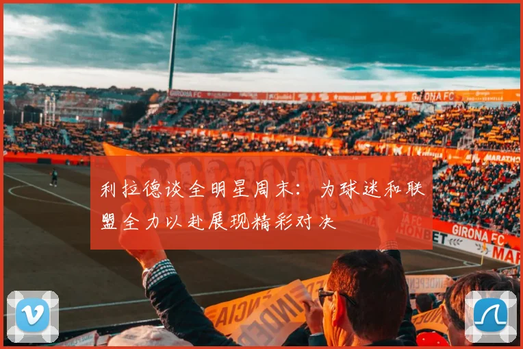 利拉德谈全明星周末：为球迷和联盟全力以赴展现精彩对决
