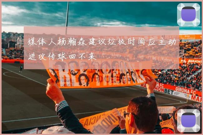 媒体人杨瀚森建议垃圾时间应主动进攻传球回不来