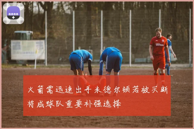 火箭需迅速出手米德尔顿若被买断将成球队重要补强选择