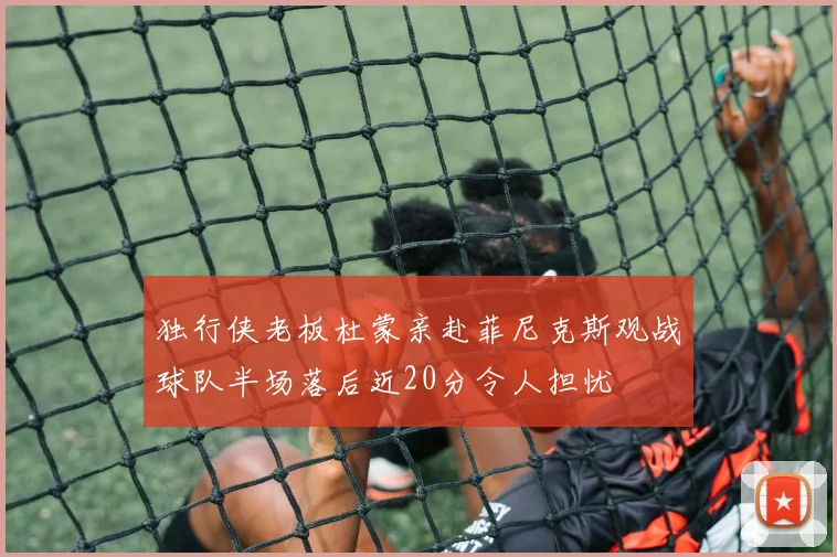 独行侠老板杜蒙亲赴菲尼克斯观战球队半场落后近20分令人担忧