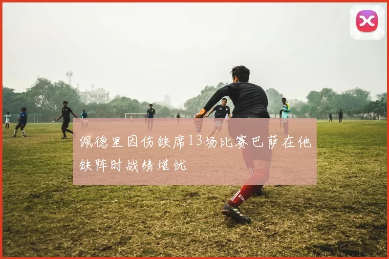 佩德里因伤缺席13场比赛巴萨在他缺阵时战绩堪忧