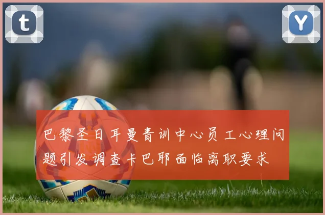 巴黎圣日耳曼青训中心员工心理问题引发调查卡巴耶面临离职要求