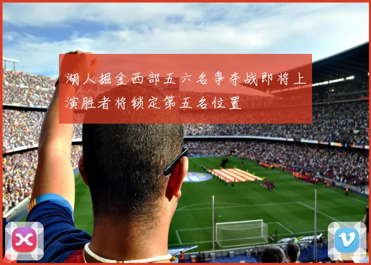 湖人掘金西部五六名争夺战即将上演胜者将锁定第五名位置
