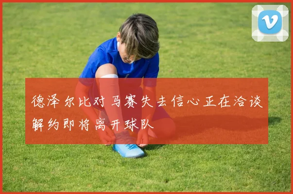 德泽尔比对马赛失去信心正在洽谈解约即将离开球队