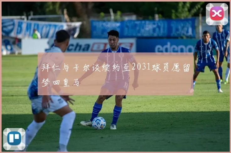拜仁与卡尔谈续约至2031球员愿留梦回皇马