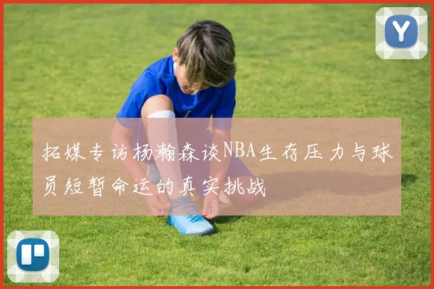 拓媒专访杨瀚森谈NBA生存压力与球员短暂命运的真实挑战