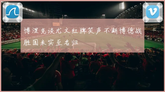 博涅克谈尤文红牌笑声不断博德战胜国米实至名归