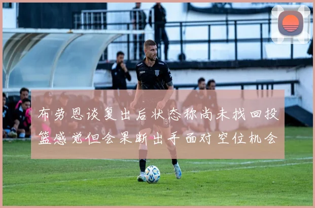 布劳恩谈复出后状态称尚未找回投篮感觉但会果断出手面对空位机会