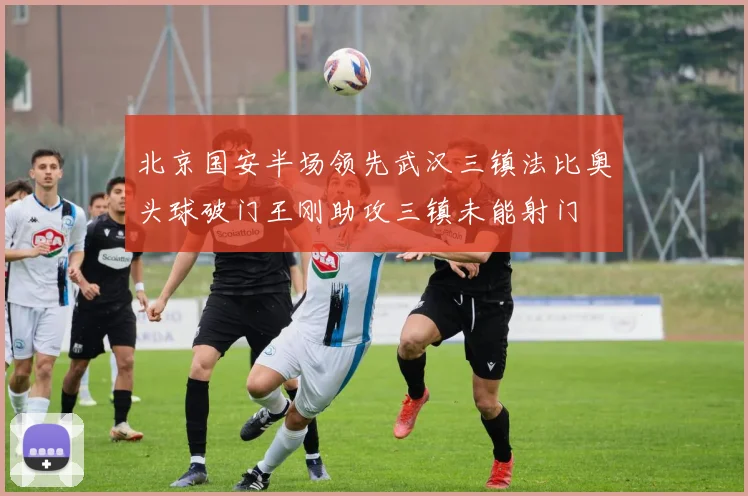 北京国安半场领先武汉三镇法比奥头球破门王刚助攻三镇未能射门