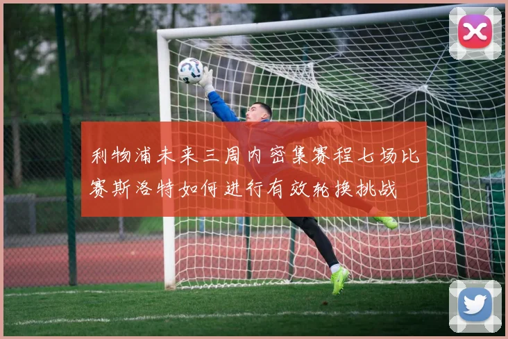 利物浦未来三周内密集赛程七场比赛斯洛特如何进行有效轮换挑战