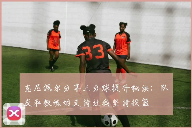 克尼佩尔分享三分球提升秘诀：队友和教练的支持让我坚持投篮