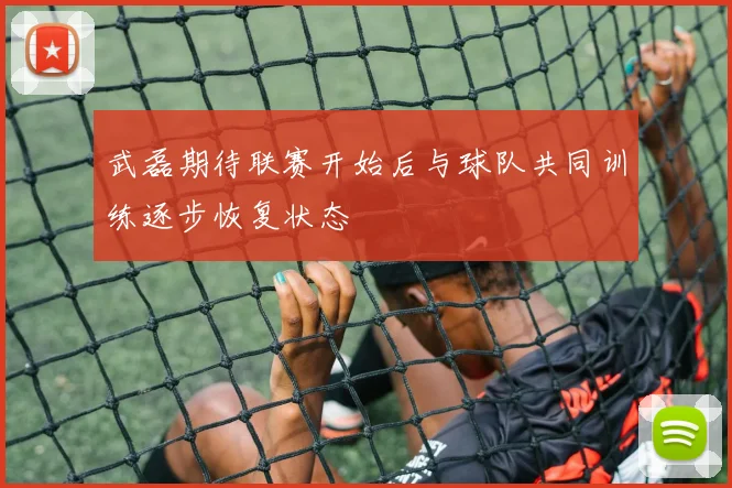 武磊期待联赛开始后与球队共同训练逐步恢复状态