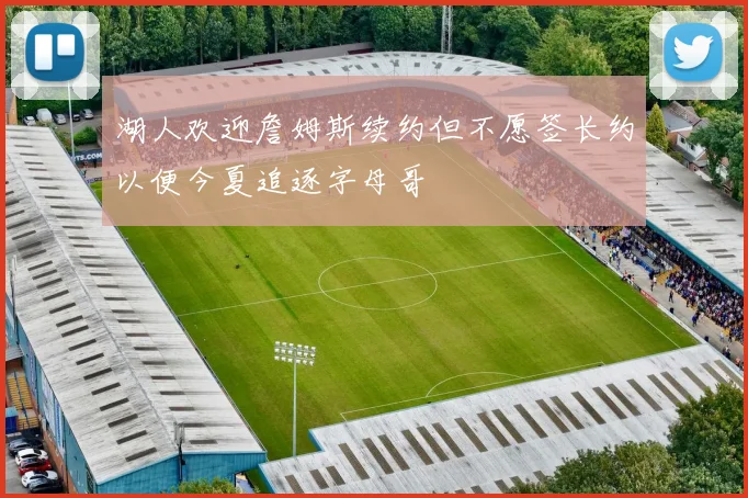 湖人欢迎詹姆斯续约但不愿签长约以便今夏追逐字母哥