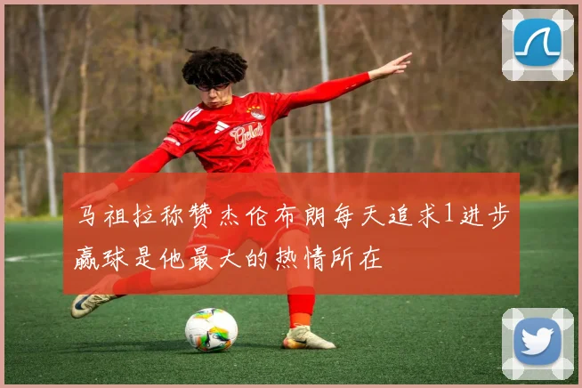 马祖拉称赞杰伦布朗每天追求1进步赢球是他最大的热情所在