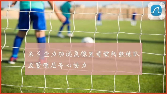 米兰全力劝说莫德里奇续约教练队友管理层齐心协力
