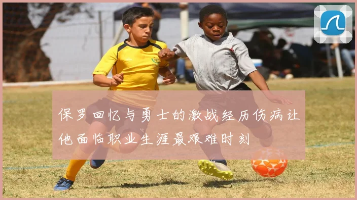 保罗回忆与勇士的激战经历伤病让他面临职业生涯最艰难时刻