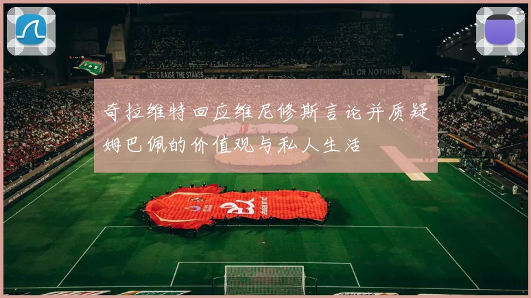 奇拉维特回应维尼修斯言论并质疑姆巴佩的价值观与私人生活